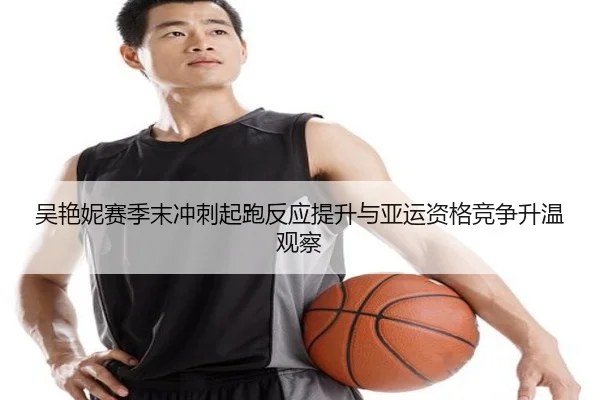 吴艳妮赛季末冲刺起跑反应提升与亚运资格竞争升温观察 - leyu